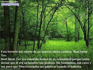 Esta historia nos cuenta de un famoso rabino jasídico: Baal Shem Tov. Baal Shem Tov era conocido dentro de su comunidad porque todos decían que él era un hombre tan piadoso, tan bondadoso, tan casto y tan puro que Dios escuchaba sus palabras cuando él hablaba.  