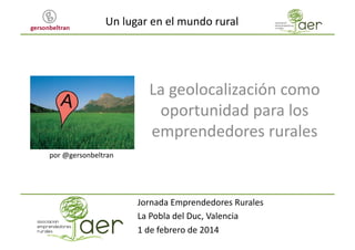 Un	
  lugar	
  en	
  el	
  mundo	
  rural	
  

La	
  geolocalización	
  como	
  
oportunidad	
  para	
  los	
  
emprendedores	
  rurales	
  
por	
  @gersonbeltran	
  

Jornada	
  Emprendedores	
  Rurales	
  
La	
  Pobla	
  del	
  Duc,	
  Valencia	
  
1	
  de	
  febrero	
  de	
  2014	
  

 