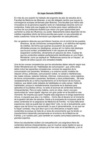 Un lugar llamado DESIDIA
En más de una ocasión he hablado del engendro de plan de estudios de la
Facultad de Medicina de Albacete, a raíz del obligado cambio que supuso la
convergencia europea (el llamado plan Bolonia). Una facultad que había sido
innovadora en el panorama español, tanto en metodología docente como en
contenidos, tiraba todo ese bagaje por la borda para mayor satisfacción de
muchos de sus profesores titulares que vieron una gran oportunidad para
aumentar su área de influencia y su poder. Básicamente estos dependen de los
créditos impartidos (dicho de forma sencilla para quien no sea entendido en
estas cuestiones: horas de formación que dependen de cada jefezuelo).
Así, se gestaron alianzas que permitieran hacerse con el control de los puestos
directivos, de las comisiones correspondientes, y en definitiva del reparto
de créditos. De forma que quienes se pusieron de acuerdo, por
afinidades previas (no ideológicas, porque ahí no había más ideología
que la pura avidez; probablemente ni tan siquiera de amistad),
acapararon contenidos, obviamente en perjuicio de otros. A pesar de
que los contenidos estaban perfectamente identificados en una Orden
Ministerial, como ya expliqué en “Reflexiones acerca de un fracaso”, el
reparto de estos supuso una verdadera batalla.
Una de las nuevas competencias que los estudiantes deben adquirir según esa
Orden Ministerial son las “Habilidades de comunicación”, que, entre otras,
debía incluir las siguientes competencias: conocer los aspectos de la
comunicación con pacientes, familiares y su entorno social; modelos de
relación clínica, entrevista, comunicación verbal, no verbal e interferencias;
dar malas noticias; redactar historias, informes, instrucciones y otros registros,
de forma comprensible a pacientes, familiares y otros profesionales... Se trata
verdaderamente de un tema importantísimo en la formación de los futuros
médicos, que deben estar dotados de habilidades en este campo. Hablo de
habilidades, porque lo verdaderamente importante es la destreza para
aplicarlas en la práctica clínica, no tanto el acúmulo de contenidos teóricos
intrascendentes. Pero en esta materia, como en otras, vieron una gran
oportunidad de “sacar tajada” algunos con gran poder en la facultad en ese
momento. No importa que quien imparte esta asignatura no tenga experiencia
clínica, ni siquiera que sea o no médico... Como dijo el decano en el momento
de la gestión del plan de estudios, frente a la propuesta de incorporar parte de
estos contenidos en la asignatura de Medicina de Familia: “no hace falta tener
experiencia, todo se puede leer en algún libro” (cito, no sé si textualmente, pero
seguro que de forma muy aproximada, lo que oí personalmente, no es que me
lo hayan contado). Hay que decir que si nos ofrecíamos a impartir estos
contenidos es porque se trata de un área de conocimiento que ha tenido un
importantísimo desarrollo precisamente en el entorno de la Medicina de
Familia, y en nuestro país, pero también en nuestra comunidad autónoma, hay
grandes expertos.
Ahora los estudiantes reciben con estupefacción una asignatura llena de
contenidos teóricos intrascendentes, que en muchos casos repiten lo que ya
saben sobre comunicación, porque ya lo han visto en el bachillerato, y sin el
 