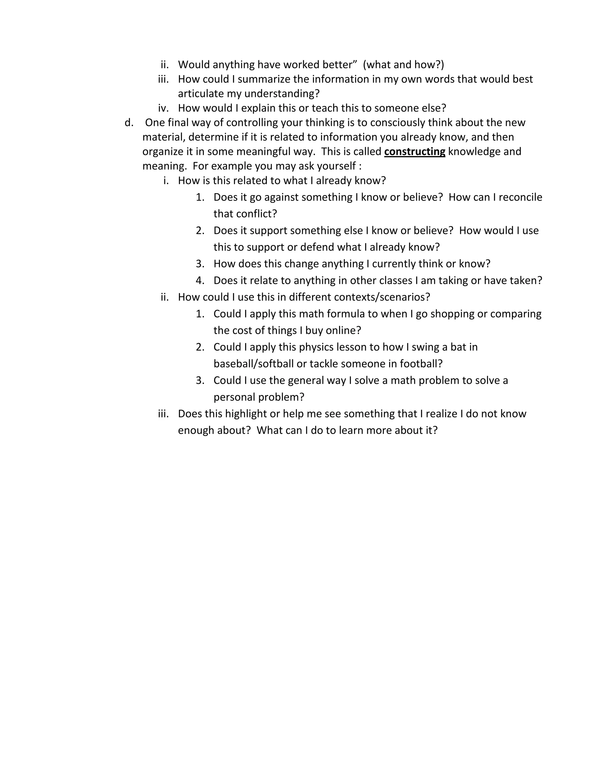 ii. Would anything have worked better” (what and how?)
      iii. How could I summarize the information in my own words that would best
           articulate my understanding?
      iv. How would I explain this or teach this to someone else?
d. One final way of controlling your thinking is to consciously think about the new
   material, determine if it is related to information you already know, and then
   organize it in some meaningful way. This is called constructing knowledge and
   meaning. For example you may ask yourself :
        i. How is this related to what I already know?
               1. Does it go against something I know or believe? How can I reconcile
                   that conflict?
               2. Does it support something else I know or believe? How would I use
                   this to support or defend what I already know?
               3. How does this change anything I currently think or know?
               4. Does it relate to anything in other classes I am taking or have taken?
       ii. How could I use this in different contexts/scenarios?
               1. Could I apply this math formula to when I go shopping or comparing
                   the cost of things I buy online?
               2. Could I apply this physics lesson to how I swing a bat in
                   baseball/softball or tackle someone in football?
               3. Could I use the general way I solve a math problem to solve a
                   personal problem?
      iii. Does this highlight or help me see something that I realize I do not know
           enough about? What can I do to learn more about it?
 