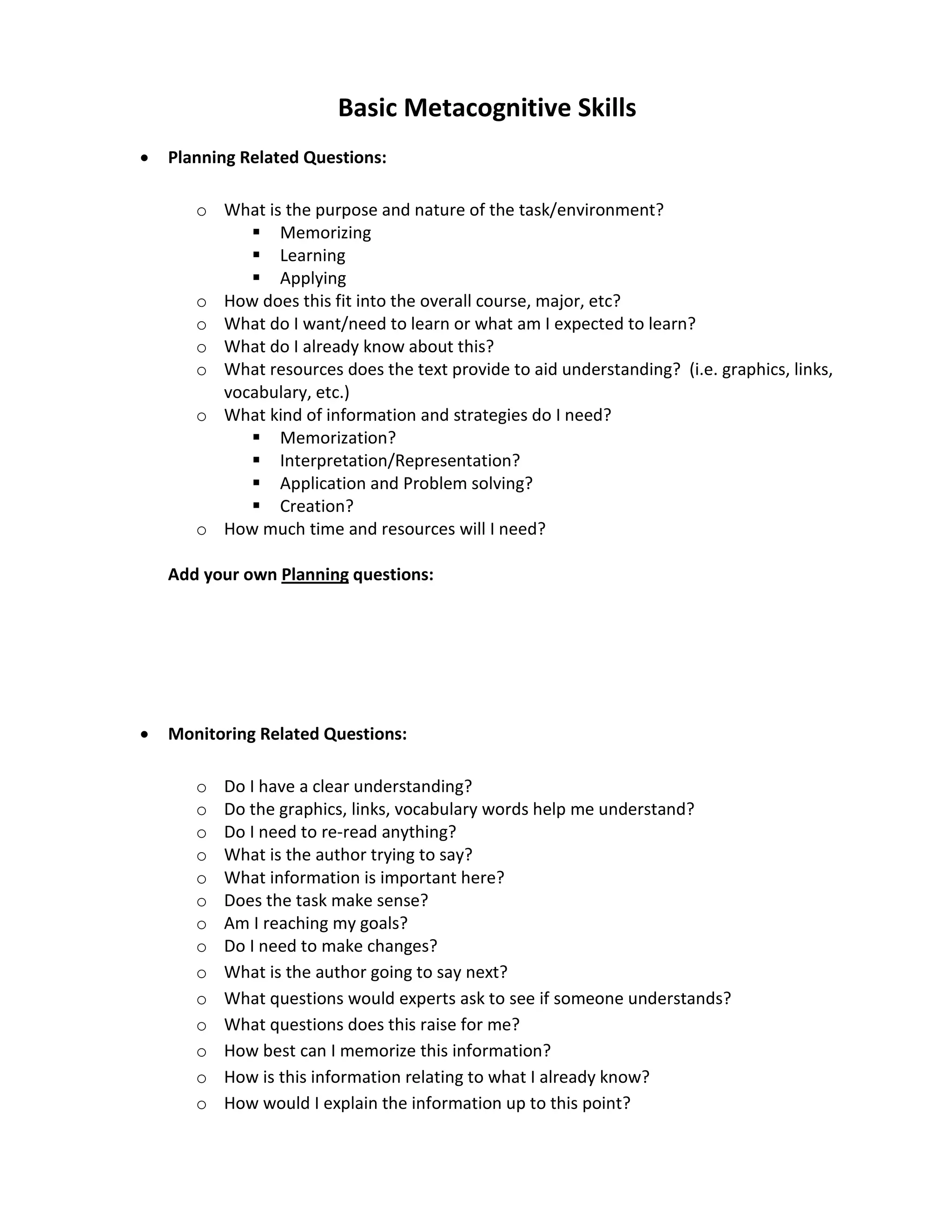 Basic Metacognitive Skills
•   Planning Related Questions:

       o What is the purpose and nature of the task/environment?
             Memorizing
             Learning
             Applying
       o How does this fit into the overall course, major, etc?
       o What do I want/need to learn or what am I expected to learn?
       o What do I already know about this?
       o What resources does the text provide to aid understanding? (i.e. graphics, links,
         vocabulary, etc.)
       o What kind of information and strategies do I need?
             Memorization?
             Interpretation/Representation?
             Application and Problem solving?
             Creation?
       o How much time and resources will I need?

    Add your own Planning questions:




•   Monitoring Related Questions:

       o   Do I have a clear understanding?
       o   Do the graphics, links, vocabulary words help me understand?
       o   Do I need to re-read anything?
       o   What is the author trying to say?
       o   What information is important here?
       o   Does the task make sense?
       o   Am I reaching my goals?
       o   Do I need to make changes?
       o   What is the author going to say next?
       o   What questions would experts ask to see if someone understands?
       o   What questions does this raise for me?
       o   How best can I memorize this information?
       o   How is this information relating to what I already know?
       o   How would I explain the information up to this point?
 