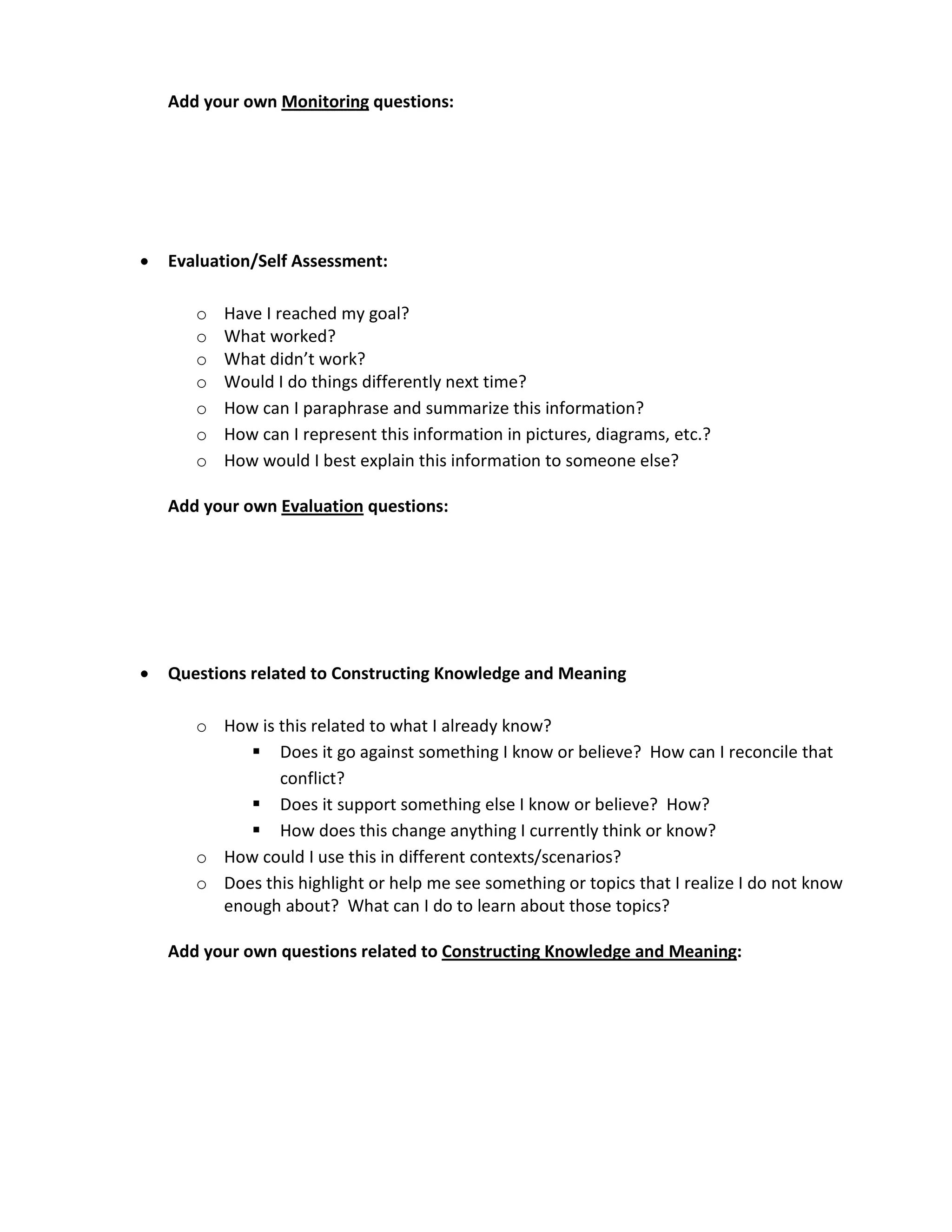 Add your own Monitoring questions:




•   Evaluation/Self Assessment:

       o   Have I reached my goal?
       o   What worked?
       o   What didn’t work?
       o   Would I do things differently next time?
       o   How can I paraphrase and summarize this information?
       o   How can I represent this information in pictures, diagrams, etc.?
       o   How would I best explain this information to someone else?

    Add your own Evaluation questions:




•   Questions related to Constructing Knowledge and Meaning

       o How is this related to what I already know?
             Does it go against something I know or believe? How can I reconcile that
                conflict?
             Does it support something else I know or believe? How?
             How does this change anything I currently think or know?
       o How could I use this in different contexts/scenarios?
       o Does this highlight or help me see something or topics that I realize I do not know
         enough about? What can I do to learn about those topics?

    Add your own questions related to Constructing Knowledge and Meaning:
 