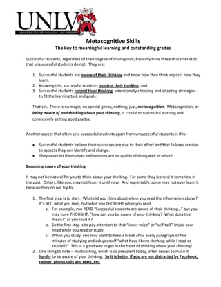 Metacognitive Skills
                 The key to meaningful learning and outstanding grades

Successful students, regardless of their degree of intelligence, basically have three characteristics
that unsuccessful students do not. They are:

   1. Successful students are aware of their thinking and know how they think impacts how they
      learn.
   2. Knowing this, successful students monitor their thinking, and
   3. Successful students control their thinking, intentionally choosing and adapting strategies
      to fit the learning task and goals.

   That’s it. There is no magic, no special genes, nothing; just, metacognition. Metacognition, or
   being aware of and thinking about your thinking, is crucial to successful learning and
   consistently getting good grades.


Another aspect that often sets successful students apart from unsuccessful students is this:

   •   Successful students believe their successes are due to their effort and that failures are due
       to aspects they can identify and change.
   •   They never let themselves believe they are incapable of doing well in school.

Becoming aware of your thinking

It may not be natural for you to think about your thinking. For some they learned it somehow in
the past. Others, like you, may not learn it until now. And regrettably, some may not ever learn it
because they do not try to.

   1. The first step is to start. What did you think about when you read the information above?
      It’s NOT what you read, but what you THOUGHT while you read.
           a. For example, you READ “Successful students are aware of their thinking…” but you
              may have THOUGHT, “how can you be aware of your thinking? What does that
              mean?” as you read it?
           b. So the first step is to pay attention to that “inner voice” or “self-talk” inside your
              head while you read or study.
           c. When you study, you may want to take a break after every paragraph or few
              minutes of studying and ask yourself “what have I been thinking while I read or
              studied?” This is a good way to get in the habit of thinking about your thinking!
   2. One thing to note – multitasking, which is so prevalent today, often serves to make it
      harder to be aware of your thinking. So it is better if you are not distracted by Facebook,
      twitter, phone calls and texts, etc.
 