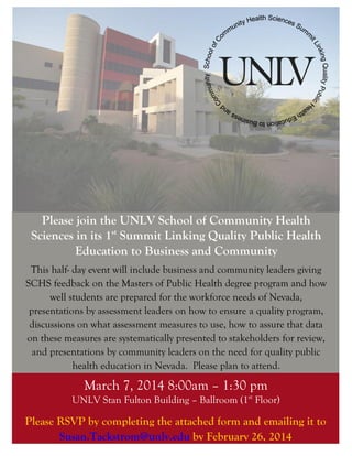 Please join the UNLV School of Community Health
Sciences in its 1st Summit Linking Quality Public Health
Education to Business and Community
This half- day event will include business and community leaders giving
SCHS feedback on the Masters of Public Health degree program and how
well students are prepared for the workforce needs of Nevada,
presentations by assessment leaders on how to ensure a quality program,
discussions on what assessment measures to use, how to assure that data
on these measures are systematically presented to stakeholders for review,
and presentations by community leaders on the need for quality public
health education in Nevada. Please plan to attend.

March 7, 2014 8:00am – 1:30 pm
UNLV Stan Fulton Building – Ballroom (1st Floor)

Please RSVP by completing the attached form and emailing it to
Susan.Tackstrom@unlv.edu by February 26, 2014

 