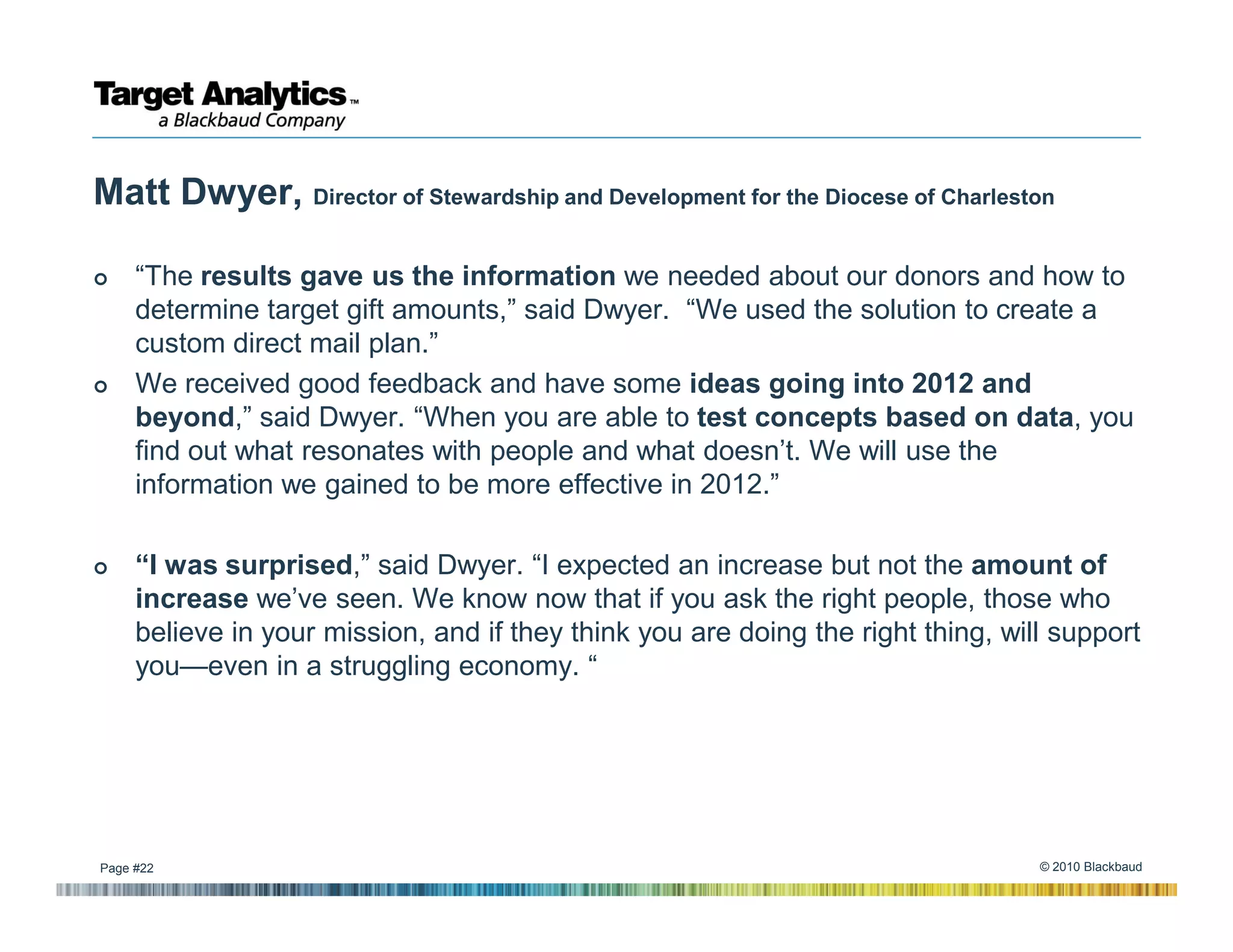 Matt Dwyer, Director of Stewardship and Development for the Diocese of Charleston

     “The results gave us the information we needed about our donors and how to
     determine target gift amounts,” said Dwyer. “We used the solution to create a
     custom direct mail plan.”
     We received good feedback and have some ideas going into 2012 and
     beyond,” said Dwyer. “When you are able to test concepts based on data, you
     find out what resonates with people and what doesn’t. We will use the
     information we gained to be more effective in 2012.”

     “I was surprised,” said Dwyer. “I expected an increase but not the amount of
     increase we’ve seen. We know now that if you ask the right people, those who
     believe in your mission, and if they think you are doing the right thing, will support
     you—even in a struggling economy. “




Page #22                                                                          © 2010 Blackbaud
 