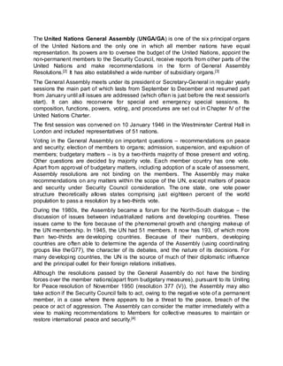 The United Nations General Assembly (UNGA/GA) is one of the six principal organs
of the United Nations and the only one in which all member nations have equal
representation. Its powers are to oversee the budget of the United Nations, appoint the
non-permanent members to the Security Council, receive reports from other parts of the
United Nations and make recommendations in the form of General Assembly
Resolutions.[2] It has also established a wide number of subsidiary organs.[3]
The General Assembly meets under its president or Secretary-General in regular yearly
sessions the main part of which lasts from September to December and resumed part
from January until all issues are addressed (which often is just before the next session's
start). It can also reconvene for special and emergency special sessions. Its
composition, functions, powers, voting, and procedures are set out in Chapter IV of the
United Nations Charter.
The first session was convened on 10 January 1946 in the Westminster Central Hall in
London and included representatives of 51 nations.
Voting in the General Assembly on important questions – recommendations on peace
and security; election of members to organs; admission, suspension, and expulsion of
members; budgetary matters – is by a two-thirds majority of those present and voting.
Other questions are decided by majority vote. Each member country has one vote.
Apart from approval of budgetary matters, including adoption of a scale of assessment,
Assembly resolutions are not binding on the members. The Assembly may make
recommendations on any matters within the scope of the UN, except matters of peace
and security under Security Council consideration. The one state, one vote power
structure theoretically allows states comprising just eighteen percent of the world
population to pass a resolution by a two-thirds vote.
During the 1980s, the Assembly became a forum for the North-South dialogue – the
discussion of issues between industrialized nations and developing countries. These
issues came to the fore because of the phenomenal growth and changing makeup of
the UN membership. In 1945, the UN had 51 members. It now has 193, of which more
than two-thirds are developing countries. Because of their numbers, developing
countries are often able to determine the agenda of the Assembly (using coordinating
groups like theG77), the character of its debates, and the nature of its decisions. For
many developing countries, the UN is the source of much of their diplomatic influence
and the principal outlet for their foreign relations initiatives.
Although the resolutions passed by the General Assembly do not have the binding
forces over the member nations(apart from budgetary measures), pursuant to its Uniting
for Peace resolution of November 1950 (resolution 377 (V)), the Assembly may also
take action if the Security Council fails to act, owing to the negative vote of a permanent
member, in a case where there appears to be a threat to the peace, breach of the
peace or act of aggression. The Assembly can consider the matter immediately with a
view to making recommendations to Members for collective measures to maintain or
restore international peace and security.[4]
 