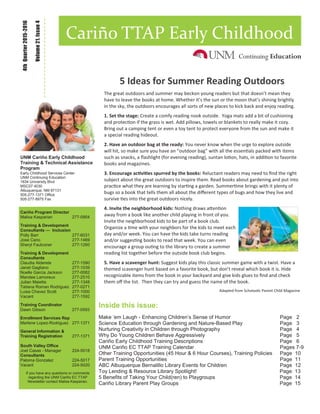 Inside this issue:
Make ‘em Laugh - Enhancing Children’s Sense of Humor Page 2
Science Education through Gardening and Nature-Based Play Page 3
Nurturing Creativity in Children through Photography Page 4
Why Do Young Children Behave Aggressively Page 5
Cariño Early Childhood Training Descriptions Page 6
UNM Cariño EC TTAP Training Calendar Pages 7-9
Other Training Opportunities (45 Hour & 6 Hour Courses), Training Policies Page 10
Parent Training Opportunities Page 11
ABC Albuquerque Bernalillo Library Events for Children Page 12
Toy Lending & Resource Library Spotlight! Page 13
5 Benefits of Taking Your Child(ren) to Playgroups Page 14
Cariño Library Parent Play Groups Page 15
Volume21,Issue4
4thQuarter2015-2016
Cariño TTAP Early Childhood
UNM Cariño Early Childhood
Training & Technical Assistance
Program
Early Childhood Services Center
UNM Continuing Education
1634 University Blvd
MSC07 4030
Albuquerque, NM 87131
505-277-1371 Office
505-277-8975 Fax
Cariño Program Director
Malisa Kasparian 277-0954
Training & Development
Consultants — Inclusion
Polly Barr 277-6031
Jose Cano 277-1469
Sheryl Faulconer 277-1260
Training & Development
Consultants
Claudia Alderete 277-1590
Janet Gagliano 277-1039
Noelle Garcia Jackson 277-0082
Mandee Lamoreux 277-2510
Julian Maietta 277-1348
Tatiana Roman Rodriguez 277-0271
Luisa Chavez Scott 277-1000
Vacant 277-1592
Training Coordinator
Dawn Gibson 277-0593
Enrollment Services Rep
Marlene Lopez-Rodriguez 277-1371
General Information &
Training Registration 277-1371
South Valley Office
Joel Casas - Manager 224-5018
Consultants
Paloma Gonzalez 224-5017
Vacant 224-5020
If you have any questions or comments
regarding the UNM Cariño EC TTAP
Newsletter contact Malisa Kasparian.
5 Ideas for Summer Reading Outdoors
The great outdoors and summer may beckon young readers but that doesn’t mean they
have to leave the books at home. Whether it’s the sun or the moon that’s shining brightly
in the sky, the outdoors encourages all sorts of new places to kick back and enjoy reading.
1. Set the stage: Create a comfy reading nook outside. Yoga mats add a bit of cushioning
and protection if the grass is wet. Add pillows, towels or blankets to really make it cozy.
Bring out a camping tent or even a toy tent to protect everyone from the sun and make it
a special reading hideout.
2. Have an outdoor bag at the ready: You never know when the urge to explore outside
will hit, so make sure you have an “outdoor bag” with all the essentials packed with items
such as snacks, a flashlight (for evening reading), suntan lotion, hats, in addition to favorite
books and magazines.
3. Encourage activities spurred by the books: Reluctant readers may need to find the right
subject about the great outdoors to inspire them. Read books about gardening and put into
practice what they are learning by starting a garden. Summertime brings with it plenty of
bugs so a book that tells them all about the different types of bugs and how they live and
survive ties into the great outdoors nicely.
4. Invite the neighborhood kids: Nothing draws attention
away from a book like another child playing in front of you.
Invite the neighborhood kids to be part of a book club.
Organize a time with your neighbors for the kids to meet each
day and/or week. You can have the kids take turns reading
and/or suggesting books to read that week. You can even
encourage a group outing to the library to create a summer
reading list together before the outside book club begins.
5. Have a scavenger hunt: Suggest kids play this classic summer game with a twist. Have a
themed scavenger hunt based on a favorite book, but don’t reveal which book it is. Hide
recognizable items from the book in your backyard and give kids glues to find and check
them off the list. Then they can try and guess the name of the book.
Adapted from Scholastic Parent Child Magazine
 