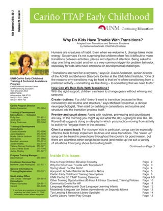 Inside this issue:
How to Help Children Develop Empathy Page 2
Why Do Kids Have Trouble with Transitions? Page 3
Spring Ideas: For the Birds! Page 4
Apoyando la Salud Mental de Nuestros Niños Page 5
Cariño Early Childhood Training Descriptions Page 6
UNM Cariño EC TTAP Training Calendar Pages 7-9
Other Training Opportunities (45 Hour & 6 Hour Courses), Training Policies Page 10
Community Events for All! Page 11
Language Modeling with Dual Language Learning Infants Page 12
Modelando Lenguaje con Bebes Aprendiendo un Segundo Idioma Page 13
Toy Lending & Resource Library Spotlight! Page 14
Cariño Library Parent Play Groups Page 15
Volume22,Issue4
4thQuarter2016-2017
Cariño TTAP Early Childhood
UNM Cariño Early Childhood
Training & Technical Assistance
Program
Early Childhood Services Center
UNM Continuing Education
1634 University Blvd
MSC07 4030
Albuquerque, NM 87131
505-277-1371 Office
505-277-8975 Fax
Cariño Program Director
Malisa Kasparian 277-0954
Training & Development
Consultants — Inclusion
Polly Barr 277-6031
Jose Cano 277-1469
Sheryl Faulconer 277-1260
Training & Development
Consultants
Claudia Alderete 277-1590
Janet Gagliano 277-1039
Noelle Garcia Jackson 277-1592
Alei Garcia 277-0082
Mandee Lamoreux 277-2510
Julian Maietta 277-1348
Tatiana Roman Rodriguez 277-0271
Luisa Chavez Scott 277-1000
Jackie Shipley 277-0271
Program Training Manager
Dawn Gibson 277-0593
Enrollment Services Rep
Marlene Lopez-Rodriguez 277-1371
General Information &
Training Registration 277-1371
South Valley Office
Joel Casas - Manager 224-5018
Consultants
Paloma Gonzalez 224-5017
Vacant 224-5020
If you have any questions or comments
regarding the UNM Cariño EC TTAP
Newsletter contact Malisa Kasparian.
Why Do Kids Have Trouble With Transitions?
Adapted from Transitions and Behavior Problems
by Katherine Martinelli, Child Mind Institute
Humans are creatures of habit. Even when we welcome it, change takes more
energy. So perhaps it’s not surprising that children often find it difficult to make
transitions between activities, places and objects of attention. Being asked to
stop one thing and start another is a very common trigger for problem behavior,
especially for kids who have emotional or developmental challenges.
“Transitions are hard for everybody,” says Dr. David Anderson, senior director
of the ADHD and Behavior Disorders Center at the Child Mind Institute. “One of
the reasons why transitions may be hard is that we’re often transitioning from a
preferred activity – something we like doing – to something that we need to do.”
How Can We Help Kids With Transitions?
With the right support, children can learn to change gears without whining and
tantrums
Create routines: If a child “doesn’t want to transition because he likes
consistency and routine and structure,” says Michael Rosenthal, a clinical
neuropsychologist, “then start by building in consistency and routine and
structure into the transition process itself.”
Preview and count down: Along with routines, previewing and countdowns
are key. In the morning you might lay out what the day is going to look like. Dr.
Rosenthal suggests doing a role-play in which you practice moving from activity
to activity to “engage them in the process.”
Give it a sound track: For younger kids in particular, songs can be especially
effective tools to help implement routines and ease transitions. The “clean up”
song can be heard in preschools throughout the country for good reason, but
there are countless other songs to be found (and made up!) to suit a variety
of situations from tying shoes to brushing teeth.
Continued on Page 3
 