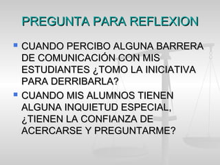 PREGUNTA PARA REFLEXIONPREGUNTA PARA REFLEXION
 CUANDO PERCIBO ALGUNA BARRERACUANDO PERCIBO ALGUNA BARRERA
DE COMUNICACIÓN CON MISDE COMUNICACIÓN CON MIS
ESTUDIANTES ¿TOMO LA INICIATIVAESTUDIANTES ¿TOMO LA INICIATIVA
PARA DERRIBARLA?PARA DERRIBARLA?
 CUANDO MIS ALUMNOS TIENENCUANDO MIS ALUMNOS TIENEN
ALGUNA INQUIETUD ESPECIAL,ALGUNA INQUIETUD ESPECIAL,
¿TIENEN LA CONFIANZA DE¿TIENEN LA CONFIANZA DE
ACERCARSE Y PREGUNTARME?ACERCARSE Y PREGUNTARME?
 