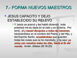 7.- FORMA NUEVOS MAESTROS7.- FORMA NUEVOS MAESTROS
 JESUS CAPACITO Y DEJOJESUS CAPACITO Y DEJO
ESTABLECIDO SU RELEVOESTABLECIDO SU RELEVO
 Y Jesús se acercó y les habló diciendo: todaY Jesús se acercó y les habló diciendo: toda
potestad me es dada en el cielo y en la tierra. Porpotestad me es dada en el cielo y en la tierra. Por
tanto,tanto, id y haced discípulos a todas las nacionesid y haced discípulos a todas las naciones,,
bautizándolos en el nombre del Padre, y del Hijo, ybautizándolos en el nombre del Padre, y del Hijo, y
del Espíritu Santo;del Espíritu Santo; enseñándolesenseñándoles que guardenque guarden
todas las cosas que os he mandado; y he aquítodas las cosas que os he mandado; y he aquí yoyo
estoy con vosotros todos los días, hasta el fin delestoy con vosotros todos los días, hasta el fin del
mundomundo. Amén. (Mateo 28:18-20). Amén. (Mateo 28:18-20)
 
