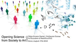 Opening Science :  
from Society to Art
Célya Gruson-Daniel / Guillaume Dumas
Co-Founders of HackYourPhD 
Seoul, August 17...