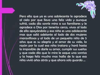 Pero ella que ya es una adolecente le agradece
al cielo por que lleva una feliz vida y aunque
sufrió, cada día sonríe mira a sus familiares y le
agradece a Dios por tenerlos cerca, vivos al lado
de ella apoyándola y esa niña es una adolecente
mas que salió adelante al lado de dos mujeres
maravillosas y al lado de un pequeño niño de 5
años que es su alegría y el amor de su vida, la
razón por la cual esa niña tratara y hará hasta
lo imposible de darle su amor, cumplir sus sueños
y que cada día que lo mire le saque una sonrisa
y la haga feliz mucho mas halla de lo que esa
niña vivió años atrás y que ahora solo guarda …

 