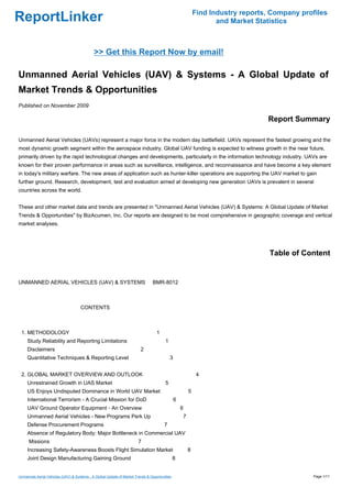 Find Industry reports, Company profiles
ReportLinker                                                                                                      and Market Statistics



                                            >> Get this Report Now by email!

Unmanned Aerial Vehicles (UAV) & Systems - A Global Update of
Market Trends & Opportunities
Published on November 2009

                                                                                                                                Report Summary

Unmanned Aerial Vehicles (UAVs) represent a major force in the modern day battlefield. UAVs represent the fastest growing and the
most dynamic growth segment within the aerospace industry. Global UAV funding is expected to witness growth in the near future,
primarily driven by the rapid technological changes and developments, particularly in the information technology industry. UAVs are
known for their proven performance in areas such as surveillance, intelligence, and reconnaissance and have become a key element
in today's military warfare. The new areas of application such as hunter-killer operations are supporting the UAV market to gain
further ground. Research, development, test and evaluation aimed at developing new generation UAVs is prevalent in several
countries across the world.


These and other market data and trends are presented in "Unmanned Aerial Vehicles (UAV) & Systems: A Global Update of Market
Trends & Opportunities" by BizAcumen, Inc. Our reports are designed to be most comprehensive in geographic coverage and vertical
market analyses.




                                                                                                                                 Table of Content


UNMANNED AERIAL VEHICLES (UAV) & SYSTEMSBMR-8012



                                     CONTENTS



 1. METHODOLOGY                                                                   1
     Study Reliability and Reporting Limitations                                       1
     Disclaimers                                                        2
     Quantitative Techniques & Reporting Level                                             3


 2. GLOBAL MARKET OVERVIEW AND OUTLOOK                                                                      4
     Unrestrained Growth in UAS Market                                                 5
     US Enjoys Undisputed Dominance in World UAV Market                                                5
     International Terrorism - A Crucial Mission for DoD                                       6
     UAV Ground Operator Equipment - An Overview                                                   6
     Unmanned Aerial Vehicles - New Programs Perk Up                                               7
     Defense Procurement Programs                                                     7
     Absence of Regulatory Body: Major Bottleneck in Commercial UAV
      Missions                                                         7
     Increasing Safety-Awareness Boosts Flight Simulation Market                                       8
     Joint Design Manufacturing Gaining Ground                                                8


Unmanned Aerial Vehicles (UAV) & Systems - A Global Update of Market Trends & Opportunities                                                  Page 1/11
 