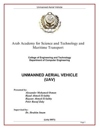 Unmanned Aerial Vehicle




Arab Academy for Science and Technology and
           Maritime Transport

                  College of Engineering and Technology
                   Department of Computer Engineering




        UNMANNED AERIAL VEHICLE
                (UAV)

 Presented by:
            Alexander Mohamed Osman
            Riyad Ahmed El-laithy
            Ruyyan Ahmed El-laithy
            Peter Raouf Zaky


 Supervised by:
            Dr. Ibrahim Imam

                               ((July 2007))
                                                          Page 1
 