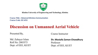 Khulna University of Engineering and Technology, Khulna
Course Title : Advanced Wireless Communication
Course Code: EE 6511
Discussion on Unmanned Aerial Vehicle
Presented By,
Md. Zubayer Islam
Roll No: 2003573
Dept. of EEE, KUET
Course Instructor
Dr. Mostafa Zaman Chowdhury
Professor
Dept. of EEE, KUET
 
