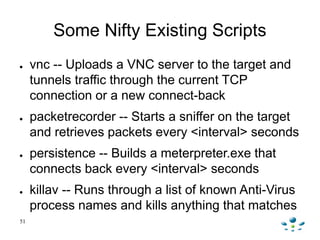 Some Nifty Existing Scripts
●    vnc -- Uploads a VNC server to the target and
     tunnels traffic through the current TC...