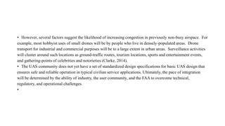 • However, several factors suggest the likelihood of increasing congestion in previously non-busy airspace. For
example, most hobbyist uses of small drones will be by people who live in densely-populated areas. Drone
transport for industrial and commercial purposes will be to a large extent in urban areas. Surveillance activities
will cluster around such locations as ground-traffic routes, tourism locations, sports and entertainment events,
and gathering-points of celebrities and notorieties (Clarke, 2014).
• The UAS community does not yet have a set of standardized design specifications for basic UAS design that
ensures safe and reliable operation in typical civilian service applications. Ultimately, the pace of integration
will be determined by the ability of industry, the user community, and the FAA to overcome technical,
regulatory, and operational challenges.
•
 