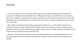 Methodology
• As this is a relatively new area of study with little prior research data available upon which to base this
project, new methods will be used from the start. Although few studies are available, they are not current to
date. Since a regulatory structure has not yet been set in place for UAVs, there are limited ways to collect data
regarding means to test the hypothesis. For this reason, there will be no scope of validating any prior research
done in this field.
• Data collection methods will be both by questionnaires and interviews. As time will be limited to one
semester, the majority of data collected will be through surveys that will be sent via post or internet to those
participants actively involved with the national airspace system, such as air traffic controllers and pilots, as well
as those who are not directly involved with the NAS.
• Interviews will be used for participants of the study who are both current and planned operators of UAV’s.
The questionnaires will involve closed-ended questions, while the interviews will be open-ended and more
detailed.
 