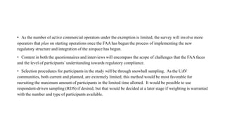 • As the number of active commercial operators under the exemption is limited, the survey will involve more
operators that plan on starting operations once the FAA has begun the process of implementing the new
regulatory structure and integration of the airspace has begun.
• Content in both the questionnaires and interviews will encompass the scope of challenges that the FAA faces
and the level of participants’ understanding towards regulatory compliance.
• Selection procedures for participants in the study will be through snowball sampling. As the UAV
communities, both current and planned, are extremely limited, this method would be most favorable for
recruiting the maximum amount of participants in the limited time allotted. It would be possible to use
respondent-driven sampling (RDS) if desired, but that would be decided at a later stage if weighting is warranted
with the number and type of participants available.
 