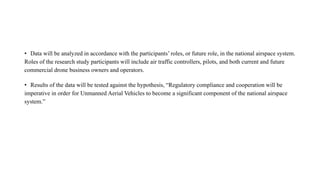 • Data will be analyzed in accordance with the participants’ roles, or future role, in the national airspace system.
Roles of the research study participants will include air traffic controllers, pilots, and both current and future
commercial drone business owners and operators.
• Results of the data will be tested against the hypothesis, “Regulatory compliance and cooperation will be
imperative in order for Unmanned Aerial Vehicles to become a significant component of the national airspace
system.”
 