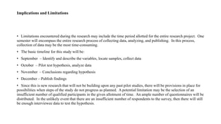 Implications and Limitations
• Limitations encountered during the research may include the time period allotted for the entire research project. One
semester will encompass the entire research process of collecting data, analyzing, and publishing. In this process,
collection of data may be the most time-consuming.
• The basic timeline for this study will be:
• September – Identify and describe the variables, locate samples, collect data
• October – Pilot test hypothesis, analyze data
• November – Conclusions regarding hypothesis
• December – Publish findings
• Since this is new research that will not be building upon any past pilot studies, there will be provisions in place for
possibilities when steps of the study do not progress as planned. A potential limitation may be the selection of an
insufficient number of qualified participants in the given allotment of time. An ample number of questionnaires will be
distributed. In the unlikely event that there are an insufficient number of respondents to the survey, then there will still
be enough interviewee data to test the hypothesis.
 