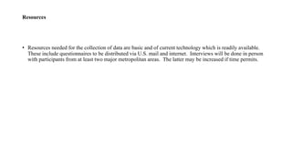 Resources
• Resources needed for the collection of data are basic and of current technology which is readily available.
These include questionnaires to be distributed via U.S. mail and internet. Interviews will be done in person
with participants from at least two major metropolitan areas. The latter may be increased if time permits.
 
