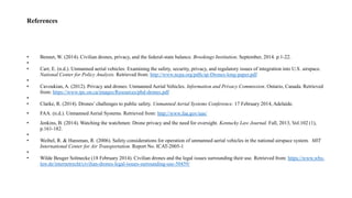References
• Bennet, W. (2014). Civilian drones, privacy, and the federal-state balance. Brookings Institution. September, 2014. p.1-22.
•
• Carr, E. (n.d.). Unmanned aerial vehicles: Examining the safety, security, privacy, and regulatory issues of integration into U.S. airspace.
National Center for Policy Analysis. Retrieved from: http://www.ncpa.org/pdfs/sp-Drones-long-paper.pdf
•
• Cavoukian, A. (2012). Privacy and drones: Unmanned Aerial Vehicles. Information and Privacy Commission. Ontario, Canada. Retrieved
from: https://www.ipc.on.ca/images/Resources/pbd-drones.pdf
•
• Clarke, R. (2014). Drones’ challenges to public safety. Unmanned Aerial Systems Conference. 17 February 2014, Adelaide.
• FAA. (n.d.). Unmanned Aerial Systems. Retrieved from: http://www.faa.gov/uas/
• Jenkins, B. (2014). Watching the watchmen: Drone privacy and the need for oversight. Kentucky Law Journal. Fall, 2013, Vol.102 (1),
p.161-182.
•
• Weibel, R. & Hansman, R. (2006). Safety considerations for operation of unmanned aerial vehicles in the national airspace system. MIT
International Center for Air Transportation. Report No. ICAT-2005-1
•
• Wilde Beuger Solmecke (18 February 2014). Civilian drones and the legal issues surrounding their use. Retrieved from: https://www.wbs-
law.de/internetrecht/civilian-drones-legal-issues-surrounding-use-50459/
 