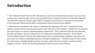 Introduction
• The Unmanned Aerial Vehicle (UAV), also known as a drone, has been referred to in many ways as several
acronyms have come into play over the years to describe them: Unmanned Aircraft (UA), Remotely Operated
Aircraft (ROA), Remotely Piloted Vehicle (RPV), Unmanned Aerial System or Unmanned Aircraft System
(UAS), Remotely Piloted Aircraft (RPA), and Remotely Piloted Aircraft Systems (RPAS).
• Much has been speculated on the subject of regulating the burgeoning UAV sector. Unmanned Aircraft
Systems continue to be the most dynamic growth sector within the aviation industry. Till date, the UAV industry
has grown largely as a result of supporting defense organizations. This is reflected in the type of systems that
have been developed. However, operations in civil airspace have had different priorities. As the Federal
Aviation Administration (FAA) has been addressing the issues of implementing a regulatory system that will
govern this new industry, technological advances continue to rapidly grow. Commercial uses of UAVs include
law enforcement, aerial photography, property surveying, search and rescue missions, scientific research,
mapping, and more. Drones are also being planning for daily use such as pizza delivery.
 