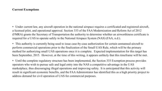 Current Exemptions
• Under current law, any aircraft operation in the national airspace requires a certificated and registered aircraft,
a licensed pilot, and operational approval. Section 333 of the FAA Modernization and Reform Act of 2012
(FMRA) grants the Secretary of Transportation the authority to determine whether an airworthiness certificate is
required for a UAS to operate safely in the National Airspace System (NAS) (FAA, n.d.).
• This authority is currently being used to issue case-by-case authorization for certain unmanned aircraft to
perform commercial operations prior to the finalization of the Small UAS Rule, which will be the primary
method for authorizing small UAS operations once it is complete. Expected implementation for this target has
been September, 2015. However, at the time of this writing, it appears unlikely that this timeframe will be met.
• Until the complete regulatory structure has been implemented, the Section 333 Exemption process provides
operators who wish to pursue safe and legal entry into the NAS a competitive advantage in the UAS
marketplace, thus discouraging illegal operations and improving safety. It is anticipated that this activity will
result in significant economic benefits, and the FAAAdministrator has identified this as a high priority project to
address demand for civil operation of UAS for commercial purposes.
 