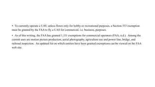 • To currently operate a UAV, unless flown only for hobby or recreational purposes, a Section 333 exemption
must be granted by the FAA to fly a UAS for commercial, i.e. business, purposes.
• As of this writing, the FAA has granted 1,111 exemptions for commercial operators (FAA, n.d.). Among the
current uses are motion picture production, aerial photography, agriculture use and power line, bridge, and
railroad inspection. An updated list on which entities have been granted exemptions can be viewed on the FAA
web site.
 