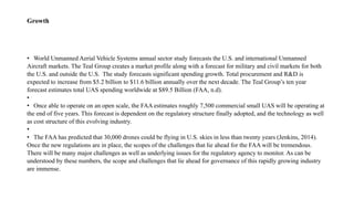 Growth
• World Unmanned Aerial Vehicle Systems annual sector study forecasts the U.S. and international Unmanned
Aircraft markets. The Teal Group creates a market profile along with a forecast for military and civil markets for both
the U.S. and outside the U.S. The study forecasts significant spending growth. Total procurement and R&D is
expected to increase from $5.2 billion to $11.6 billion annually over the next decade. The Teal Group’s ten year
forecast estimates total UAS spending worldwide at $89.5 Billion (FAA, n.d).
•
• Once able to operate on an open scale, the FAA estimates roughly 7,500 commercial small UAS will be operating at
the end of five years. This forecast is dependent on the regulatory structure finally adopted, and the technology as well
as cost structure of this evolving industry.
•
• The FAA has predicted that 30,000 drones could be flying in U.S. skies in less than twenty years (Jenkins, 2014).
Once the new regulations are in place, the scopes of the challenges that lie ahead for the FAA will be tremendous.
There will be many major challenges as well as underlying issues for the regulatory agency to monitor. As can be
understood by these numbers, the scope and challenges that lie ahead for governance of this rapidly growing industry
are immense.
 