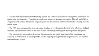 • Saddled with the current expected industry growth, the FAA has several areas where public compliance and
cooperation are imperative. One of the areas of great concern is Airspace Integration. The safe and efficient
integration of UAS into the national airspace system has the potential for broad benefits for virtually all of the
public sector.
• The FAA must implement the new, integrated structure in a systematic order for it to be effective. And just
the same, operators must adhere to the rules in order for the regulator to grow the integrated NAS system.
• The intent of this research is to determine the commercial and public awareness of the importance and
necessity of participation in assisting the FAA in the ongoing development and integration of UAVs into the
current airspace system.
 