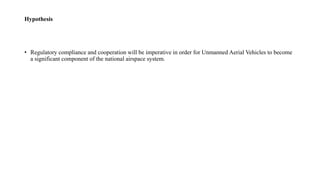 Hypothesis
• Regulatory compliance and cooperation will be imperative in order for Unmanned Aerial Vehicles to become
a significant component of the national airspace system.
 