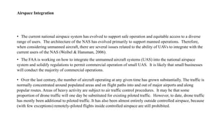 Airspace Integration
• The current national airspace system has evolved to support safe operation and equitable access to a diverse
range of users. The architecture of the NAS has evolved primarily to support manned operations. Therefore,
when considering unmanned aircraft, there are several issues related to the ability of UAVs to integrate with the
current users of the NAS (Weibel & Hansman, 2006).
• The FAA is working on how to integrate the unmanned aircraft systems (UAS) into the national airspace
system and solidify regulations to permit commercial operation of small UAS. It is likely that small businesses
will conduct the majority of commercial operations.
• Over the last century, the number of aircraft operating at any given time has grown substantially. The traffic is
normally concentrated around populated areas and on flight paths into and out of major airports and along
popular routes. Areas of heavy activity are subject to air traffic control procedures. It may be that some
proportion of drone traffic will one day be substituted for existing piloted traffic. However, to date, drone traffic
has mostly been additional to piloted traffic. It has also been almost entirely outside controlled airspace, because
(with few exceptions) remotely-piloted flights inside controlled airspace are still prohibited.
 