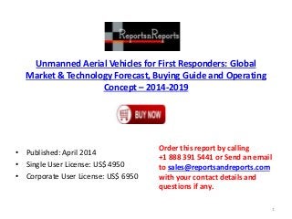 Unmanned Aerial Vehicles for First Responders: Global
Market & Technology Forecast, Buying Guide and Operating
Concept – 2014-2019
• Published: April 2014
• Single User License: US$ 4950
• Corporate User License: US$ 6950
Order this report by calling
+1 888 391 5441 or Send an email
to sales@reportsandreports.com
with your contact details and
questions if any.
1
 