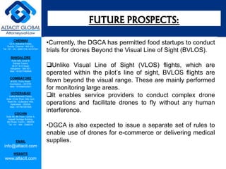 CHENNAI
C2-A, Industrial Estate,
Guindy, Chennai - 600 032.
Tel: +91 - 44 - 22501318, 42107341
BANGALORE
Suite 920, Level 9,
Raheja Towers,
26-27, M G Road,
Bangalore - 560 001.
Mob: +918277460648
COIMBATORE
#1533, Trichy Road,
Coimbatore – 641018.
Mob: +919385432921
HYDERABAD
Vatika Business Centre,
Suite 10,3rd Floor, NSL Icon,
Road No. 12,Banjara Hills,
Hyderabad - 500034.
Mob: +917901691606
COCHIN
Suite 49, 8th Floor, Centre A,
Alapatt Heritage Building,
MG Road, Cochin – 682035
Tel: +91 - 484 - 2366216
EMAIL
info@altacit.com
WEBSITE
www.altacit.com
•Currently, the DGCA has permitted food startups to conduct
trials for drones Beyond the Visual Line of Sight (BVLOS).
Unlike Visual Line of Sight (VLOS) flights, which are
operated within the pilot’s line of sight, BVLOS flights are
flown beyond the visual range. These are mainly performed
for monitoring large areas.
It enables service providers to conduct complex drone
operations and facilitate drones to fly without any human
interference.
•DGCA is also expected to issue a separate set of rules to
enable use of drones for e-commerce or delivering medical
supplies.
FUTURE PROSPECTS:
 