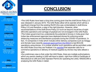 CHENNAI
C2-A, Industrial Estate,
Guindy, Chennai - 600 032.
Tel: +91 - 44 - 22501318, 42107341
BANGALORE
Suite 920, Level 9,
Raheja Towers,
26-27, M G Road,
Bangalore - 560 001.
Mob: +918277460648
COIMBATORE
#1533, Trichy Road,
Coimbatore – 641018.
Mob: +919385432921
HYDERABAD
Vatika Business Centre,
Suite 10,3rd Floor, NSL Icon,
Road No. 12,Banjara Hills,
Hyderabad - 500034.
Mob: +917901691606
COCHIN
Suite 49, 8th Floor, Centre A,
Alapatt Heritage Building,
MG Road, Cochin – 682035
Tel: +91 - 484 - 2366216
EMAIL
info@altacit.com
WEBSITE
www.altacit.com
•The UAS Rules have been a long time coming given that the draft Drone Policy 2.0
was released in January 2019. The UAS Rules allow UA to operate which will be a
significant change from the existing RoCR (this was contemplated in draft Drone
Policy 2.0) and therefore, a step in the right direction. However, other
recommendations of the draft Drone Policy 2.0 such as beyond visual line of sight
(BVLOS) operations and carriage of payload are not envisaged in the UAS Rules.
•The Indian government too understands the potential of drones in India given that
Indian law enforcement agencies have deployed drones for enforcing social
distancing measures and disinfection purposes during the COVID-19 pandemic. In
fact, 13 companies in India which include online delivery companies such as Swiggy
and Zomato have recently received approval from the DGCA to test BVLOS
operations using drones. It is unclear whether such operations will be permitted under
the UAS Rules once they are finalised. It is reported that separate rules for e-
commerce operations or delivery of medical supplies by drones may take atleast a
year.
•Our preliminary view is that under the UAS Rules, there are multiple authorisations
which any person dealing in UAS will have to obtain, right from UAN to Certificate of
Manufacture to UIN and UAS Operator Permit (for operating the UAS). NASSCOM is
analysing the UAS Rules in detail.
CONCLUSION
 