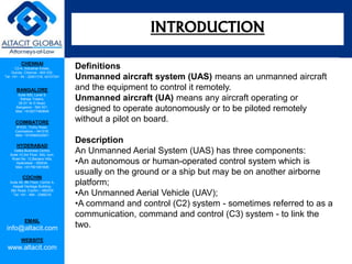 CHENNAI
C2-A, Industrial Estate,
Guindy, Chennai - 600 032.
Tel: +91 - 44 - 22501318, 42107341
BANGALORE
Suite 920, Level 9,
Raheja Towers,
26-27, M G Road,
Bangalore - 560 001.
Mob: +918277460648
COIMBATORE
#1533, Trichy Road,
Coimbatore – 641018.
Mob: +919385432921
HYDERABAD
Vatika Business Centre,
Suite 10,3rd Floor, NSL Icon,
Road No. 12,Banjara Hills,
Hyderabad - 500034.
Mob: +917901691606
COCHIN
Suite 49, 8th Floor, Centre A,
Alapatt Heritage Building,
MG Road, Cochin – 682035
Tel: +91 - 484 - 2366216
EMAIL
info@altacit.com
WEBSITE
www.altacit.com
Definitions
Unmanned aircraft system (UAS) means an unmanned aircraft
and the equipment to control it remotely.
Unmanned aircraft (UA) means any aircraft operating or
designed to operate autonomously or to be piloted remotely
without a pilot on board.
Description
An Unmanned Aerial System (UAS) has three components:
•An autonomous or human-operated control system which is
usually on the ground or a ship but may be on another airborne
platform;
•An Unmanned Aerial Vehicle (UAV);
•A command and control (C2) system - sometimes referred to as a
communication, command and control (C3) system - to link the
two.
INTRODUCTION
 