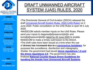 CHENNAI
C2-A, Industrial Estate,
Guindy, Chennai - 600 032.
Tel: +91 - 44 - 22501318, 42107341
BANGALORE
Suite 920, Level 9,
Raheja Towers,
26-27, M G Road,
Bangalore - 560 001.
Mob: +918277460648
COIMBATORE
#1533, Trichy Road,
Coimbatore – 641018.
Mob: +919385432921
HYDERABAD
Vatika Business Centre,
Suite 10,3rd Floor, NSL Icon,
Road No. 12,Banjara Hills,
Hyderabad - 500034.
Mob: +917901691606
COCHIN
Suite 49, 8th Floor, Centre A,
Alapatt Heritage Building,
MG Road, Cochin – 682035
Tel: +91 - 484 - 2366216
EMAIL
info@altacit.com
WEBSITE
www.altacit.com
•The Directorate General of Civil Aviation (DGCA) released the
draft Unmanned Aircraft System Rules, 2020 (UAS Rules) on 2
June 2020. Public consultation on the UAS Rules is open till 3 July
2020.
•NASSCOM solicits member inputs on the UAS Rules. Please
send your inputs to dagarwal[at]nasscom[dot]in and
komal[at]nasscom[dot]in latest by 22 June 2020 to enable
NASSCOM to make a timely submission to the DGCA.
•The draft rules have been issued at a time when the use
of drones has increased due to a coronavirus lockdown, for
purposes like surveillance, disinfection and videography.
•Earlier, the government had issued drone regulations 1.0 and
the drone regulations 2.0. The government has also
finalized National Counter Rogue Drone Guidelines for
handling the threats from Unmanned Aircraft Systems.
DRAFT UNMANNED AIRCRAFT
SYSTEM (UAS) RULES, 2020
 