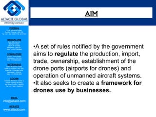 CHENNAI
C2-A, Industrial Estate,
Guindy, Chennai - 600 032.
Tel: +91 - 44 - 22501318, 42107341
BANGALORE
Suite 920, Level 9,
Raheja Towers,
26-27, M G Road,
Bangalore - 560 001.
Mob: +918277460648
COIMBATORE
#1533, Trichy Road,
Coimbatore – 641018.
Mob: +919385432921
HYDERABAD
Vatika Business Centre,
Suite 10,3rd Floor, NSL Icon,
Road No. 12,Banjara Hills,
Hyderabad - 500034.
Mob: +917901691606
COCHIN
Suite 49, 8th Floor, Centre A,
Alapatt Heritage Building,
MG Road, Cochin – 682035
Tel: +91 - 484 - 2366216
EMAIL
info@altacit.com
WEBSITE
www.altacit.com
•A set of rules notified by the government
aims to regulate the production, import,
trade, ownership, establishment of the
drone ports (airports for drones) and
operation of unmanned aircraft systems.
•It also seeks to create a framework for
drones use by businesses.
AIM
 