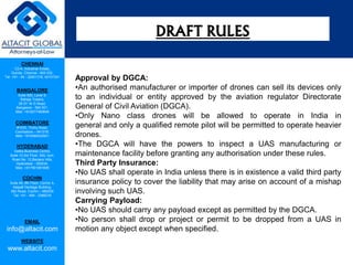 CHENNAI
C2-A, Industrial Estate,
Guindy, Chennai - 600 032.
Tel: +91 - 44 - 22501318, 42107341
BANGALORE
Suite 920, Level 9,
Raheja Towers,
26-27, M G Road,
Bangalore - 560 001.
Mob: +918277460648
COIMBATORE
#1533, Trichy Road,
Coimbatore – 641018.
Mob: +919385432921
HYDERABAD
Vatika Business Centre,
Suite 10,3rd Floor, NSL Icon,
Road No. 12,Banjara Hills,
Hyderabad - 500034.
Mob: +917901691606
COCHIN
Suite 49, 8th Floor, Centre A,
Alapatt Heritage Building,
MG Road, Cochin – 682035
Tel: +91 - 484 - 2366216
EMAIL
info@altacit.com
WEBSITE
www.altacit.com
Approval by DGCA:
•An authorised manufacturer or importer of drones can sell its devices only
to an individual or entity approved by the aviation regulator Directorate
General of Civil Aviation (DGCA).
•Only Nano class drones will be allowed to operate in India in
general and only a qualified remote pilot will be permitted to operate heavier
drones.
•The DGCA will have the powers to inspect a UAS manufacturing or
maintenance facility before granting any authorisation under these rules.
Third Party Insurance:
•No UAS shall operate in India unless there is in existence a valid third party
insurance policy to cover the liability that may arise on account of a mishap
involving such UAS.
Carrying Payload:
•No UAS should carry any payload except as permitted by the DGCA.
•No person shall drop or project or permit to be dropped from a UAS in
motion any object except when specified.
DRAFT RULES
 