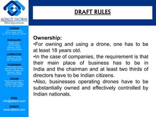 CHENNAI
C2-A, Industrial Estate,
Guindy, Chennai - 600 032.
Tel: +91 - 44 - 22501318, 42107341
BANGALORE
Suite 920, Level 9,
Raheja Towers,
26-27, M G Road,
Bangalore - 560 001.
Mob: +918277460648
COIMBATORE
#1533, Trichy Road,
Coimbatore – 641018.
Mob: +919385432921
HYDERABAD
Vatika Business Centre,
Suite 10,3rd Floor, NSL Icon,
Road No. 12,Banjara Hills,
Hyderabad - 500034.
Mob: +917901691606
COCHIN
Suite 49, 8th Floor, Centre A,
Alapatt Heritage Building,
MG Road, Cochin – 682035
Tel: +91 - 484 - 2366216
EMAIL
info@altacit.com
WEBSITE
www.altacit.com
Ownership:
•For owning and using a drone, one has to be
at least 18 years old.
•In the case of companies, the requirement is that
their main place of business has to be in
India and the chairman and at least two thirds of
directors have to be Indian citizens.
•Also, businesses operating drones have to be
substantially owned and effectively controlled by
Indian nationals.
DRAFT RULES
 