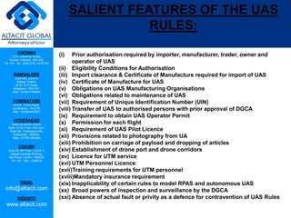 CHENNAI
C2-A, Industrial Estate,
Guindy, Chennai - 600 032.
Tel: +91 - 44 - 22501318, 42107341
BANGALORE
Suite 920, Level 9,
Raheja Towers,
26-27, M G Road,
Bangalore - 560 001.
Mob: +918277460648
COIMBATORE
#1533, Trichy Road,
Coimbatore – 641018.
Mob: +919385432921
HYDERABAD
Vatika Business Centre,
Suite 10,3rd Floor, NSL Icon,
Road No. 12,Banjara Hills,
Hyderabad - 500034.
Mob: +917901691606
COCHIN
Suite 49, 8th Floor, Centre A,
Alapatt Heritage Building,
MG Road, Cochin – 682035
Tel: +91 - 484 - 2366216
EMAIL
info@altacit.com
WEBSITE
www.altacit.com
SALIENT FEATURES OF THE UAS
RULES:
(i) Prior authorisation required by importer, manufacturer, trader, owner and
operator of UAS
(ii) Eligibility Conditions for Authorisation
(iii) Import clearance & Certificate of Manufacture required for import of UAS
(iv) Certificate of Manufacture for UAS
(v) Obligations on UAS Manufacturing Organisations
(vi) Obligations related to maintenance of UAS
(vii) Requirement of Unique Identification Number (UIN)
(viii) Transfer of UAS to authorised persons with prior approval of DGCA
(ix) Requirement to obtain UAS Operator Permit
(x) Permission for each flight
(xi) Requirement of UAS Pilot Licence
(xii) Provisions related to photography from UA
(xiii) Prohibition on carriage of payload and dropping of articles
(xiv) Establishment of drone port and drone corridors
(xv) Licence for UTM service
(xvi) UTM Personnel Licence
(xvii)Training requirements for UTM personnel
(xviii)Mandatory insurance requirement
(xix) Inapplicability of certain rules to model RPAS and autonomous UAS
(xx) Broad powers of inspection and surveillance by the DGCA
(xxi) Absence of actual fault or privity as a defence for contravention of UAS Rules
 