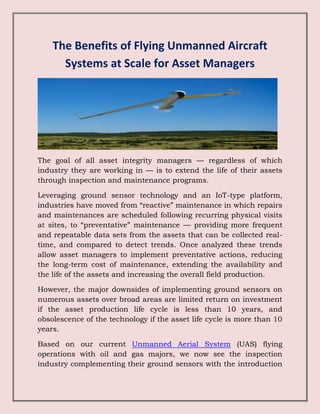 The Benefits of Flying Unmanned Aircraft
Systems at Scale for Asset Managers
The goal of all asset integrity managers — regardless of which
industry they are working in — is to extend the life of their assets
through inspection and maintenance programs.
Leveraging ground sensor technology and an IoT-type platform,
industries have moved from “reactive” maintenance in which repairs
and maintenances are scheduled following recurring physical visits
at sites, to “preventative” maintenance — providing more frequent
and repeatable data sets from the assets that can be collected real-
time, and compared to detect trends. Once analyzed these trends
allow asset managers to implement preventative actions, reducing
the long-term cost of maintenance, extending the availability and
the life of the assets and increasing the overall field production.
However, the major downsides of implementing ground sensors on
numerous assets over broad areas are limited return on investment
if the asset production life cycle is less than 10 years, and
obsolescence of the technology if the asset life cycle is more than 10
years.
Based on our current Unmanned Aerial System (UAS) flying
operations with oil and gas majors, we now see the inspection
industry complementing their ground sensors with the introduction
 
