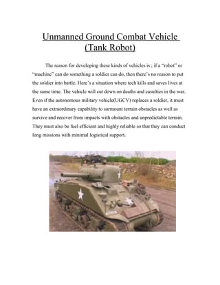 Unmanned Ground Combat Vehicle
              (Tank Robot)
      The reason for developing these kinds of vehicles is ; if a “robot” or
“machine” can do something a soldier can do, then there’s no reason to put
the soldier into battle. Here’s a situation where tech kills and saves lives at
the same time. The vehicle will cut down on deaths and casulties in the war.
Even if the autonomous military vehicle(UGCV) replaces a soldier, it must
have an extraordinary capability to surmount terrain obstacles as well as
survive and recover from impacts with obstacles and unpredictable terrain.
They must also be fuel efficient and highly reliable so that they can conduct
long missions with minimal logistical support.
 