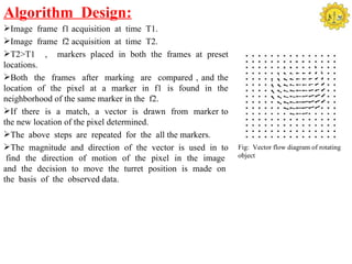 Algorithm Design:
Image frame f1 acquisition at time T1.
Image frame f2 acquisition at time T2.
T2>T1 , markers placed in both the frames at preset
locations.
Both the frames after marking are compared , and the
location of the pixel at a marker in f1 is found in the
neighborhood of the same marker in the f2.
If there is a match, a vector is drawn from marker to
the new location of the pixel determined.
The above steps are repeated for the all the markers.
The magnitude and direction of the vector is used in to   Fig: Vector flow diagram of rotating
 find the direction of motion of the pixel in the image    object

and the decision to move the turret position is made on
the basis of the observed data.
 