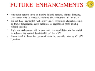 FUTURE ENHANCEMENTS
•   Additional sensors such as Passive infrared sensors, thermal imaging,
    Gas sensor, can be added to enhance the capabilities of the UGV.
•   Optical flow augmented with other image processing algorithms such
    as frame differencing, edge detection to accomplish more reliable
    motion tracking.
•   High end technology with higher resolving capabilities can be added
    to enhance the present functionality of the UGV.
•   Secure satellite links for communication increases the security of UGV
    operation.
 