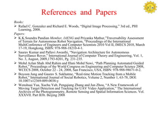 References and Papers
Books:
 Rafael C. Gonzalez and Richard E. Woods, “Digital Image Processing,” 3rd ed., PHI
  Learning, 2008. 
Papers:
 K.K.Soundra Pandian Member, IAENG and Priyanka Mathur,”Traversability Assessment
  of Terrain for Autonomous Robot Navigation, “Proceedings of the International
  MultiConference of Engineers and Computer Scientists 2010 Vol II, IMECS 2010, March
  17-19, Hongkong, ISBN: 978-988-18210-4-1.
 Saurav Kumar and Pallavi Awasthi, “Navigation Architecture for Autonomous
  Surveillance Rover,” International Journal of Computer Theory and Engineering, Vol. 1,
  No. 3, August, 2009,1793-8201, Pg. 231-235.
 Mohd Azlan Shah Abd Rahim and Illani Mohd Nawi, “Path Planning Automated Guided
  Robot,” Proceedings of the World Congress on Engineering and Computer Science 2008,
  WCECS 2008, October 22 - 24, 2008, San Francisco, USA, ISBN: 978-988-98671-0-2.
 Boyoon Jung and Gaurav S. Sukhatme, “Real-time Motion Tracking from a Mobile
  Robot,” International Journal of Social Robotics, Volume 2, Number 1, 63-78, DOI:
  10.1007/s12369-009-0038-y
 Wenshuai Yua, Xuchu Yub, Pengqiang Zhang and Jun Zhou, “A New Framework of
  Moving Target Detection and Tracking for UAV Video Application,” The International
  Archives of the Photogrammetry, Remote Sensing and Spatial Information Sciences. Vol.
  XXXVII. Part B3b. Beijing 2008
 