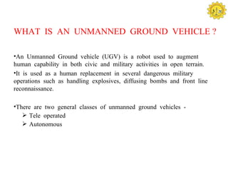 WHAT IS AN UNMANNED GROUND VEHICLE ?

•An Unmanned Ground vehicle (UGV) is a robot used to augment
human capability in both civic and military activities in open terrain.
•It is used as a human replacement in several dangerous military
operations such as handling explosives, diffusing bombs and front line
reconnaissance.

•There are two general classes of unmanned ground vehicles -
    Tele operated
    Autonomous
 