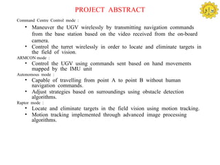 PROJECT ABSTRACT
Command Centre Control mode :
   • Maneuver the UGV wirelessly by transmitting navigation commands
     from the base station based on the video received from the on-board
     camera.
   • Control the turret wirelessly in order to locate and eliminate targets in
     the field of vision.
ARMCON mode :
   • Control the UGV using commands sent based on hand movements
     mapped by the IMU unit
Autonomous mode :
   • Capable of travelling from point A to point B without human
     navigation commands.
   • Adjust strategies based on surroundings using obstacle detection
     algorithms.
Raptor mode :
   • Locate and eliminate targets in the field vision using motion tracking.
   • Motion tracking implemented through advanced image processing
     algorithms.
 